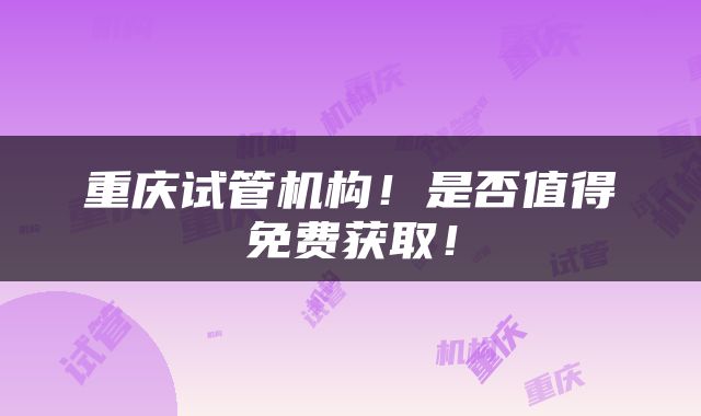 重庆试管机构！是否值得免费获取！
