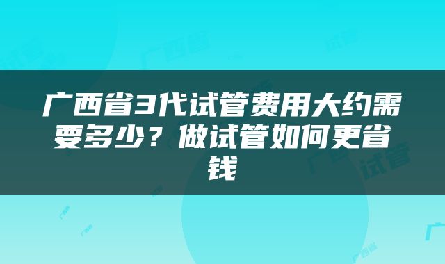 广西省3代试管费用大约需要多少？做试管如何更省钱