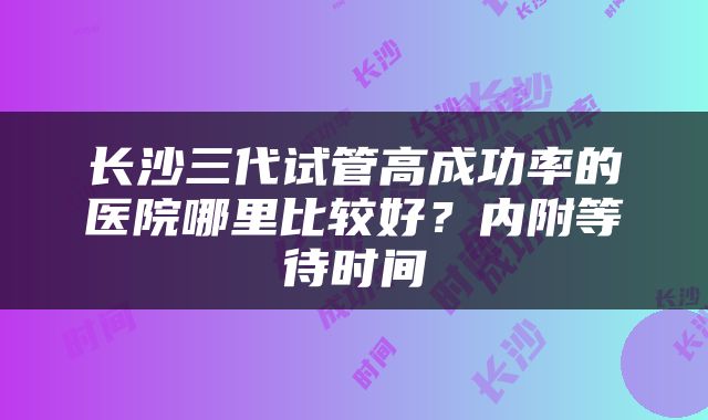 长沙三代试管高成功率的医院哪里比较好？内附等待时间