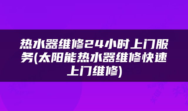 热水器维修24小时上门服务(太阳能热水器维修快速上门维修)