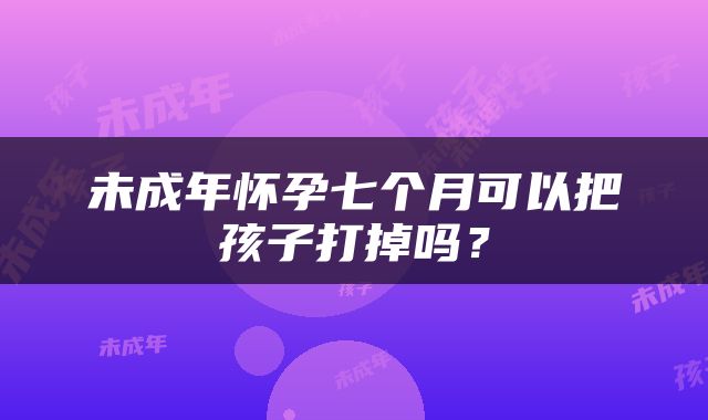 未成年怀孕七个月可以把孩子打掉吗？