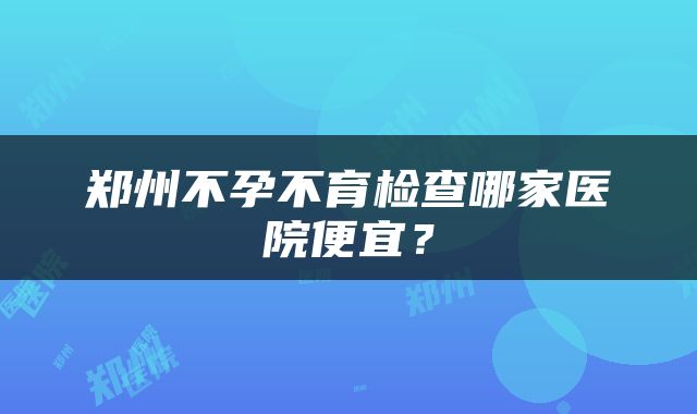 郑州不孕不育检查哪家医院便宜？