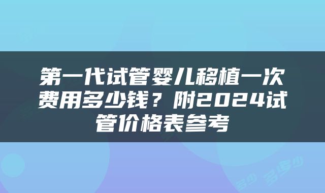 第一代试管婴儿移植一次费用多少钱？附2024试管价格表参考