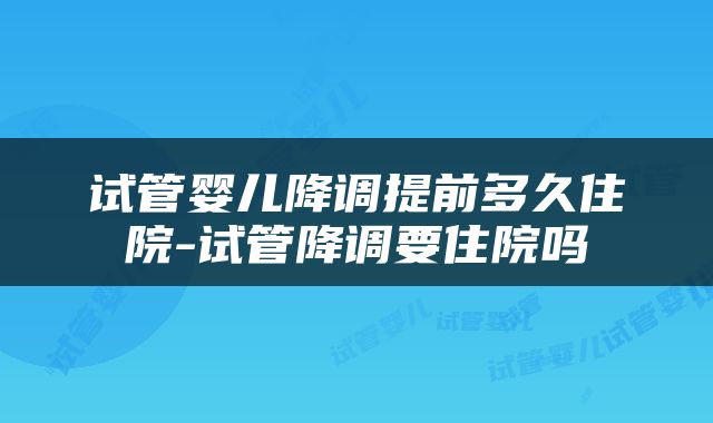 试管婴儿降调提前多久住院-试管降调要住院吗