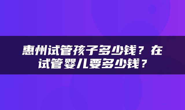惠州试管孩子多少钱？在试管婴儿要多少钱？