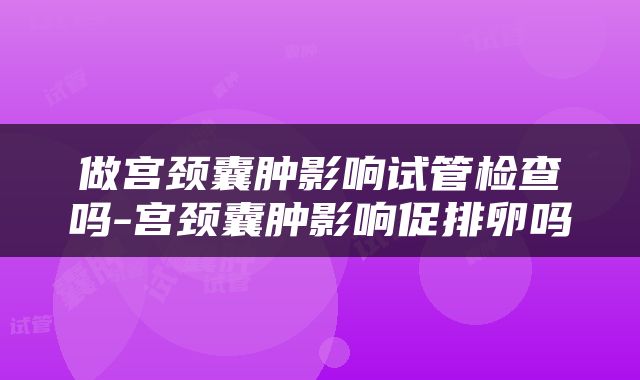 做宫颈囊肿影响试管检查吗-宫颈囊肿影响促排卵吗