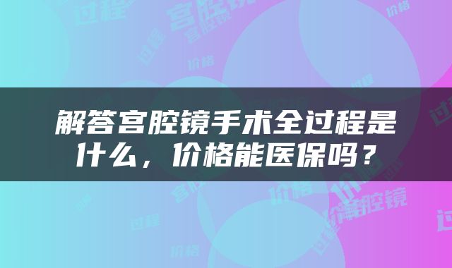 解答宫腔镜手术全过程是什么，价格能医保吗？