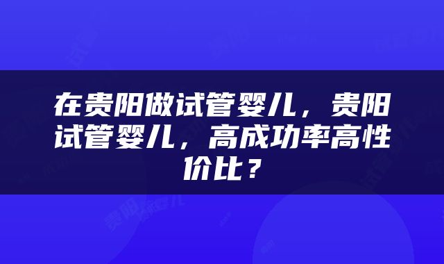 在贵阳做试管婴儿，贵阳试管婴儿，高成功率高性价比？