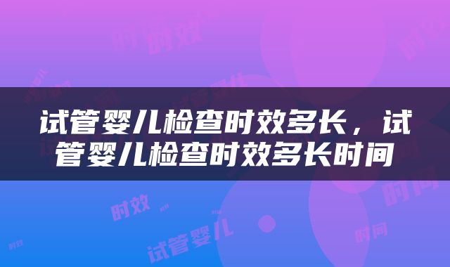 试管婴儿检查时效多长，试管婴儿检查时效多长时间