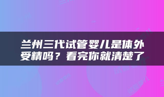 兰州三代试管婴儿是体外受精吗？看完你就清楚了
