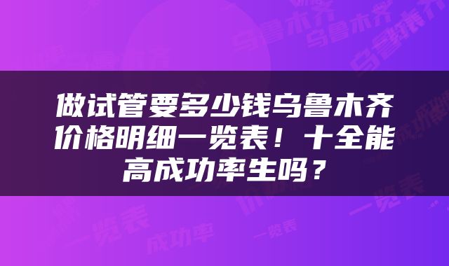 做试管要多少钱乌鲁木齐价格明细一览表！十全能高成功率生吗？