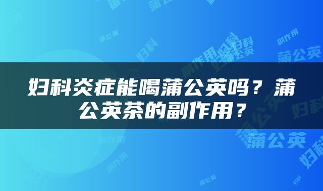 妇科炎症能喝蒲公英吗？蒲公英茶的副作用？