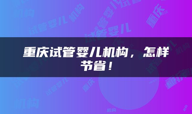 重庆试管婴儿机构，怎样节省！