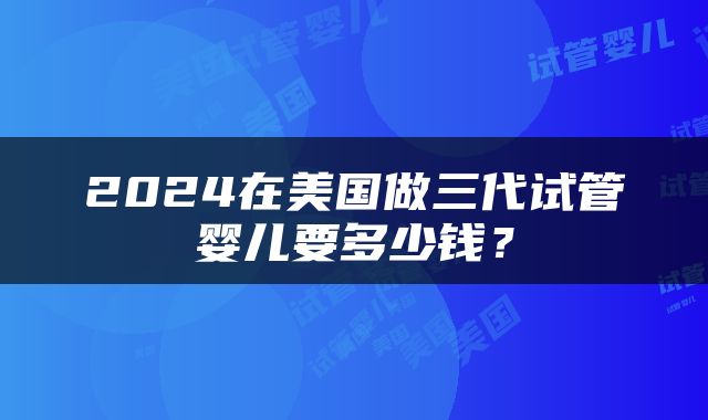 2024在美国做三代试管婴儿要多少钱？