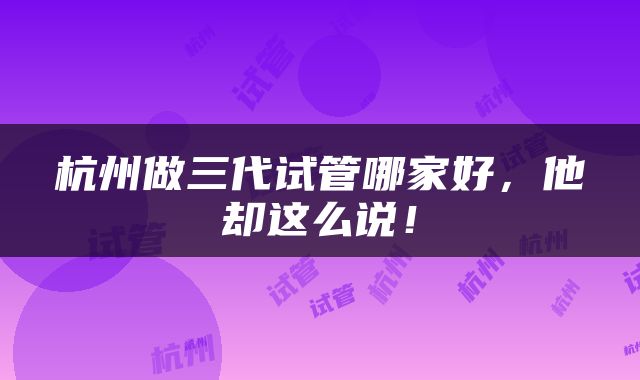 杭州做三代试管哪家好，他却这么说！