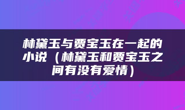 林黛玉与贾宝玉在一起的小说（林黛玉和贾宝玉之间有没有爱情）