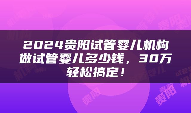 2024贵阳试管婴儿机构做试管婴儿多少钱，30万轻松搞定！