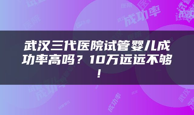 武汉三代医院试管婴儿成功率高吗？10万远远不够！