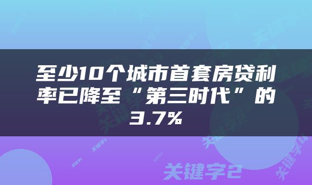 至少10个城市首套房贷利率已降至“第三时代”的3.7%