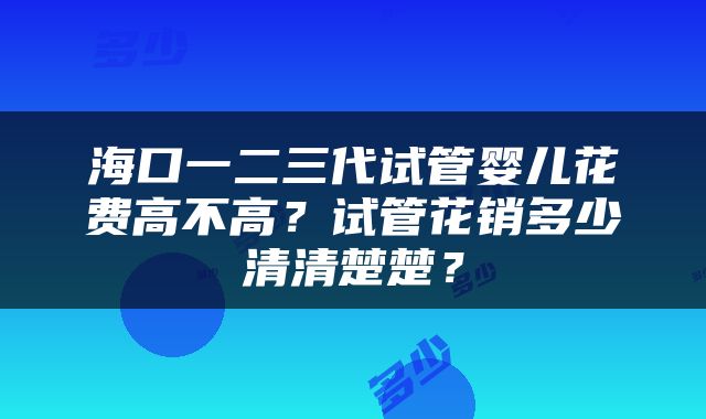 海口一二三代试管婴儿花费高不高？试管花销多少清清楚楚？