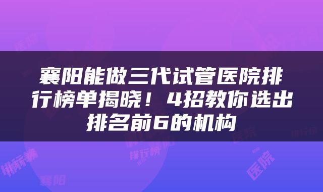 襄阳能做三代试管医院排行榜单揭晓！4招教你选出排名前6的机构