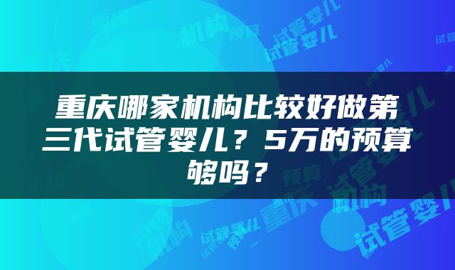 重庆哪家机构比较好做第三代试管婴儿？5万的预算够吗？
