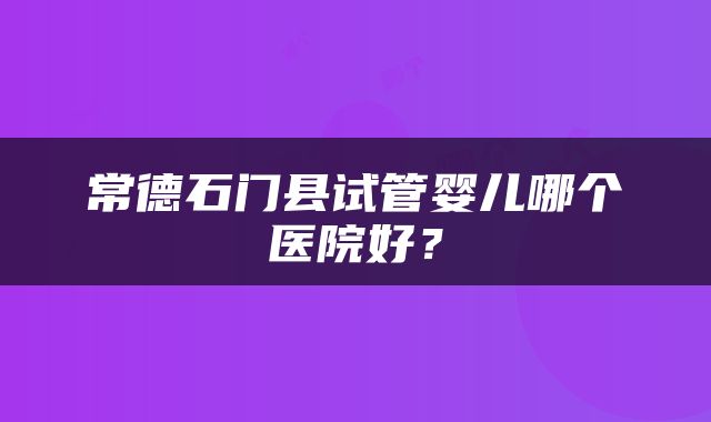 常德石门县试管婴儿哪个医院好？