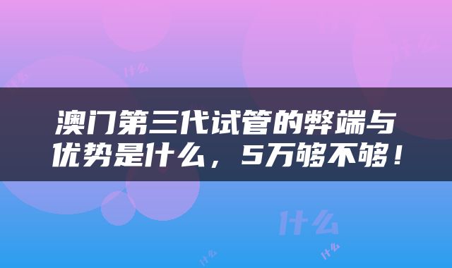 澳门第三代试管的弊端与优势是什么，5万够不够！