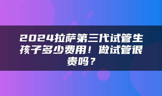 2024拉萨第三代试管生孩子多少费用！做试管很贵吗？