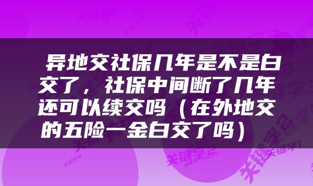  异地交社保几年是不是白交了，社保中间断了几年还可以续交吗（在外地交的五险一金白交了吗） 