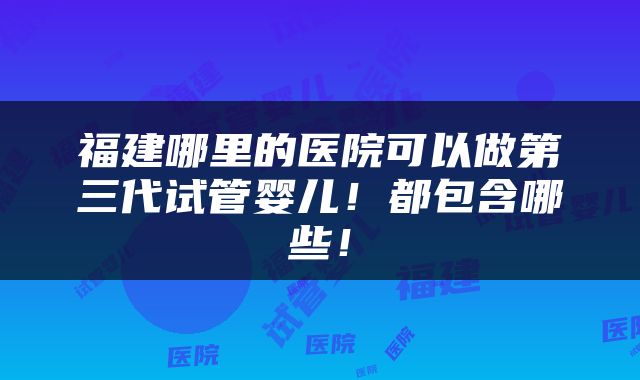 福建哪里的医院可以做第三代试管婴儿！都包含哪些！