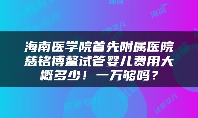 海南医学院首先附属医院慈铭博鳌试管婴儿费用大概多少！一万够吗？