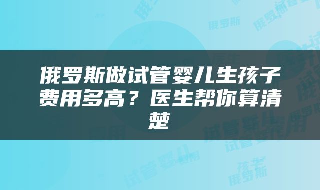 俄罗斯做试管婴儿生孩子费用多高？医生帮你算清楚