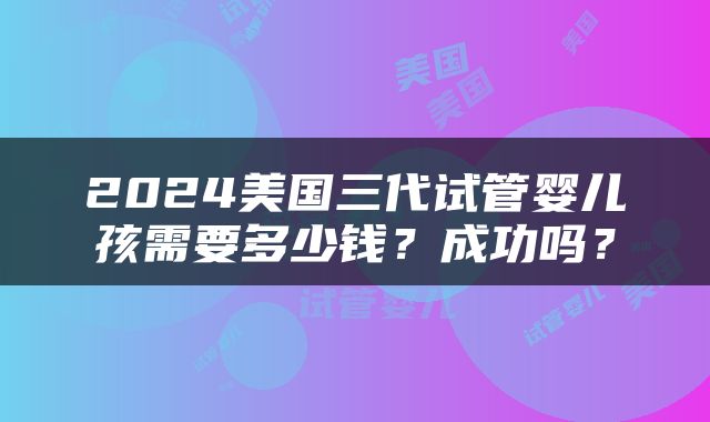 2024美国三代试管婴儿孩需要多少钱？成功吗？