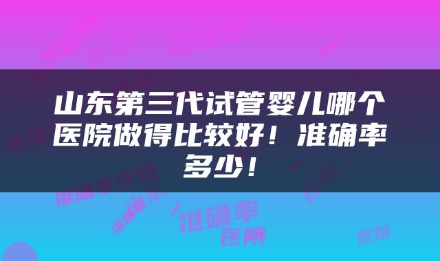 山东第三代试管婴儿哪个医院做得比较好！准确率多少！