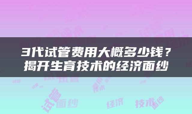 3代试管费用大概多少钱？揭开生育技术的经济面纱