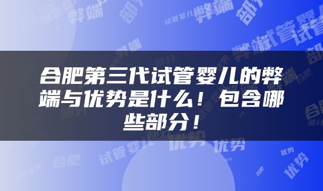 合肥第三代试管婴儿的弊端与优势是什么！包含哪些部分！