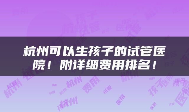 杭州可以生孩子的试管医院！附详细费用排名！