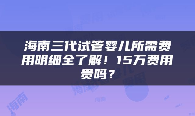 海南三代试管婴儿所需费用明细全了解！15万费用贵吗？