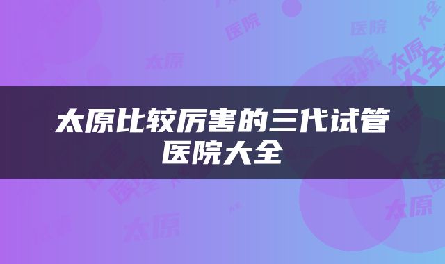太原比较厉害的三代试管医院大全