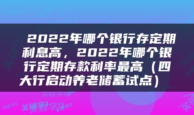  2022年哪个银行存定期利息高，2022年哪个银行定期存款利率最高（四大行启动养老储蓄试点） 