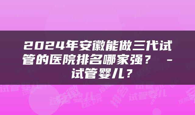 2024年安徽能做三代试管的医院排名哪家强？ - 试管婴儿？