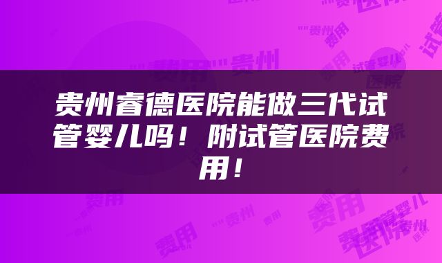 贵州睿德医院能做三代试管婴儿吗！附试管医院费用！