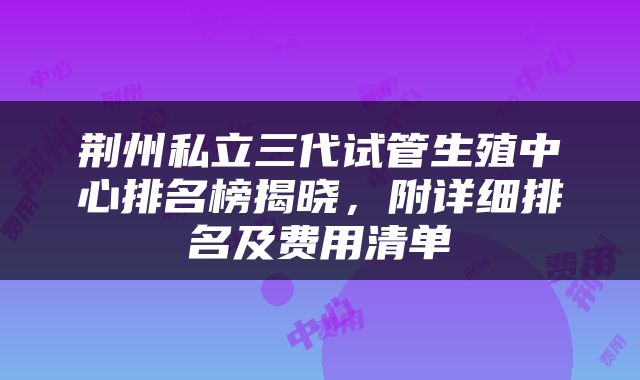 荆州私立三代试管生殖中心排名榜揭晓，附详细排名及费用清单
