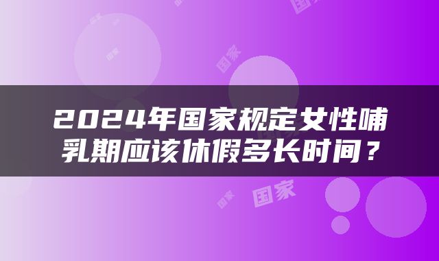 2024年国家规定女性哺乳期应该休假多长时间？