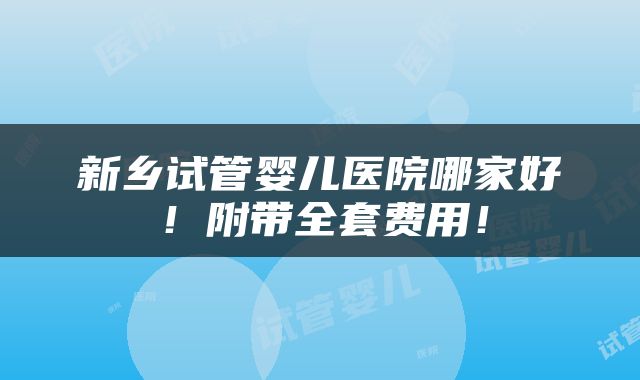 新乡试管婴儿医院哪家好！附带全套费用！