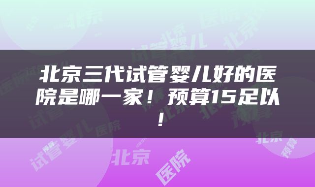 北京三代试管婴儿好的医院是哪一家！预算15足以！