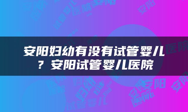 安阳妇幼有没有试管婴儿？安阳试管婴儿医院