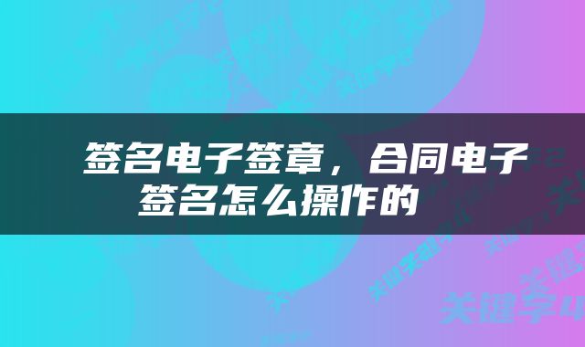  签名电子签章，合同电子签名怎么操作的 