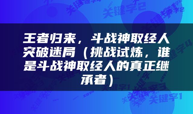 王者归来，斗战神取经人突破迷局（挑战试炼，谁是斗战神取经人的真正继承者）
